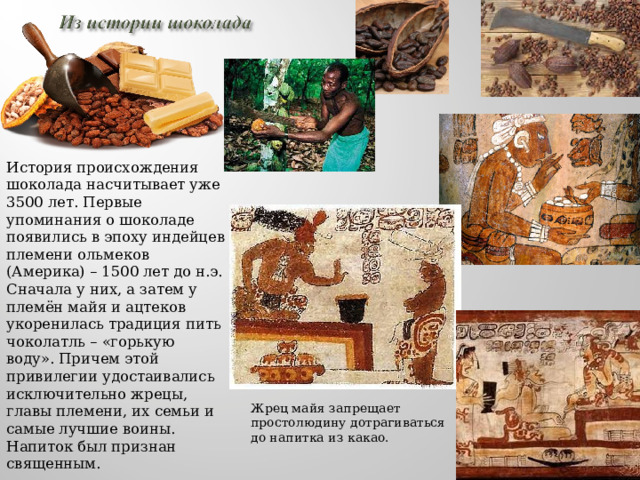 История происхождения шоколада насчитывает уже 3500 лет. Первые упоминания о шоколаде появились в эпоху индейцев племени ольмеков (Америка) – 1500 лет до н.э. Сначала у них, а затем у племён майя и ацтеков укоренилась традиция пить чоколатль – «горькую воду». Причем этой привилегии удостаивались исключительно жрецы, главы племени, их семьи и самые лучшие воины. Напиток был признан священным. Жрец майя запрещает простолюдину дотрагиваться до напитка из какао. 