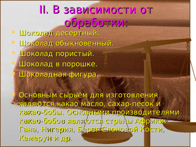 II . В зависимости от обработки: Шоколад десертный. Шоколад обыкновенный. Шоколад пористый. Шоколад в порошке. Шоколадная фигура.  Основным сырьём для изготовления являются какао масло, сахар-песок и какао-бобы. Основными производителями какао-бобов являются страны Африки: Гана, Нигерия, Берег Слоновой Кости, Камерун и др. 7 