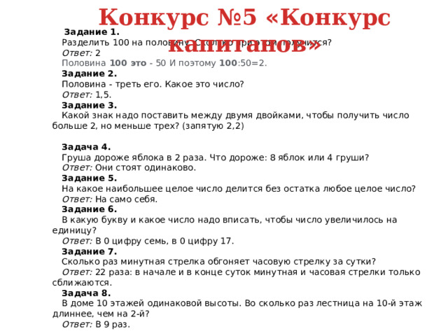 Конкурс №5 « Конкурс капитанов »  Задание 1. Разделить 100 на половину. Сколько при этом получится? Ответ:   2 Половина   100 это   - 50 И поэтому   100 :50=2.   Задание 2. Половина - треть его. Какое это число? Ответ:   1,5. Задание 3. Какой знак надо поставить между двумя двойками, чтобы получить число больше 2, но меньше трех? (запятую 2,2) Задача 4. Груша дороже яблока в 2 раза. Что дороже: 8 яблок или 4 груши? Ответ:   Они стоят одинаково. Задание 5. На какое наибольшее целое число делится без остатка любое целое число? Ответ:   На само себя. Задание 6. В какую букву и какое число надо вписать, чтобы число увеличилось на единицу? Ответ:   В 0 цифру семь, в 0 цифру 17. Задание 7. Сколько раз минутная стрелка обгоняет часовую стрелку за сутки? Ответ:   22 раза: в начале и в конце суток минутная и часовая стрелки только сближаются. Задача 8. В доме 10 этажей одинаковой высоты. Во сколько раз лестница на 10-й этаж длиннее, чем на 2-й? Ответ:   В 9 раз. 