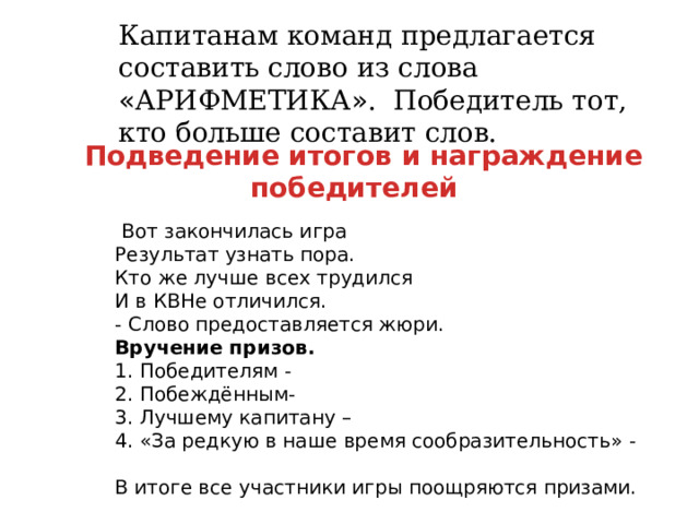Капитанам команд предлагается составить слово из слова « АРИФМЕТИКА » . Победитель тот, кто больше составит слов.  Подведение итогов и награждение победителей   Вот закончилась игра  Результат узнать пора.  Кто же лучше всех трудился  И в КВНе отличился.  - Слово предоставляется жюри.  Вручение призов.  1. Победителям -  2. Побеждённым-  3. Лучшему капитану –  4. « За редкую в наше время сообразительность » -    В итоге все участники игры поощряются призами. 