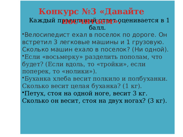    Каждый правильный ответ оценивается в 1 балл. Велосипедист ехал в поселок по дороге. Он встретил 3 легковые машины и 1 грузовую. Сколько машин ехало в поселок? (Ни одной). Если « восьмерку » разделить пополам, что будет? (Если вдоль, то « тройки » , если поперек, то « нолики » ). Буханка хлеба весит полкило и полбуханки. Сколько весит целая буханка? (1 кг). Петух, стоя на одной ноге, весит 3 кг. Сколько он весит, стоя на двух ногах? (3 кг). Конкурс №3 « Давайте посчитаем » . 