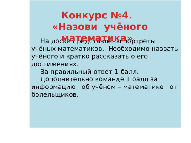   На доске представлены портреты учёных математиков. Необходимо назвать учёного и кратко рассказать о его достижениях. За правильный ответ 1 балл . Дополнительно команде 1 балл за информацию об учёном – математике от болельщиков. Конкурс №4. «Назови учёного математика» 