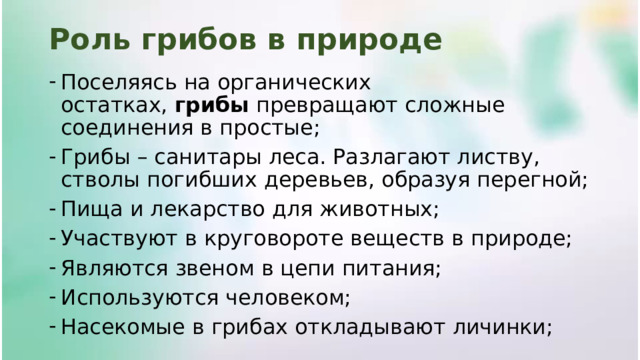 Роль грибов в природе Поселяясь на органических остатках,  грибы  превращают сложные соединения в простые; Грибы – санитары леса. Разлагают листву, стволы погибших деревьев, образуя перегной; Пища и лекарство для животных; Участвуют в круговороте веществ в природе; Являются звеном в цепи питания; Используются человеком; Насекомые в грибах откладывают личинки; 