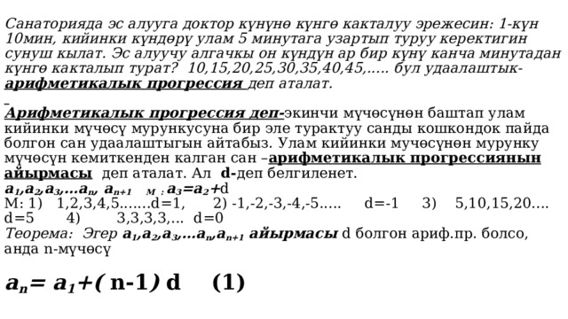 Санаторияда эс алууга доктор күнүнө күнгө какталуу эрежесин: 1-күн 10мин, кийинки күндөрү улам 5 минутага узартып туруу керектигин сунуш кылат. Эс алуучу алгачкы он күндүн ар бир күнү канча минутадан күнгө какталып турат? 10,15,20,25,30,35,40,45,..... бул удаалаштык- арифметикалык прогрессия деп аталат.    Арифметикалык прогрессия деп- экинчи мүчөсүнөн баштап улам кийинки мүчөсү мурункусуна бир эле турактуу санды кошкондок пайда болгон сан удаалаштыгын айтабыз. Улам кийинки мучөсүнөн мурунку мүчөсүн кемиткенден калган сан – арифметикалык прогрессиянын айырмасы деп аталат. Ал d- деп белгиленет.  а 1 ,a 2 ,a 3 ,…a n , a n+1 М : a 3 =a 2 + d  М: 1) 1,2,3,4,5.......d=1, 2) -1,-2,-3,-4,-5..... d=-1 3) 5,10,15,20.... d=5 4) 3,3,3,3,... d=0  Теорема: Эгер а 1 ,a 2 ,a 3 ,…a n ,a n+1 айырмасы d болгон ариф.пр. болсо, анда n-мүчөсү   a n = а 1 +( n-1 ) d (1)   