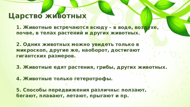 Царство животных 1. Животные встречаются всюду – в воде, воздухе, почве, в телах растений и других животных.  2. Одних животных можно увидеть только в микроскоп, другие же, наоборот, достигают гигантских размеров.  3. Животные едят растения, грибы, других животных.  4. Животные только гетеротрофы.  5. Способы передвижения различны: ползают, бегают, плавают, летают, прыгают и пр. 