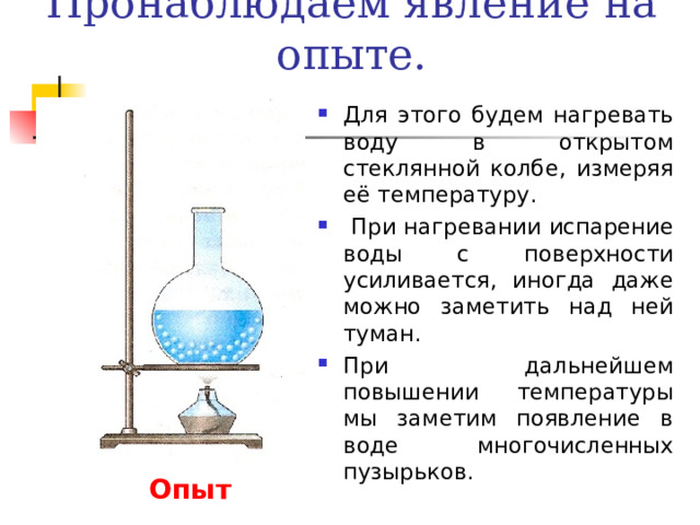 Пронаблюдаем явление на опыте. Для этого будем нагревать воду в открытом стеклянной колбе, измеряя её температуру.  При нагревании испарение воды с поверхности усиливается, иногда даже можно заметить над ней туман. При дальнейшем повышении температуры мы заметим появление в воде многочисленных пузырьков. Опыт 