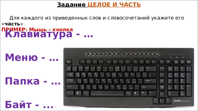 Задание ЦЕЛОЕ И ЧАСТЬ    Для каждого из приведенных слов и словосочетаний укажите его « часть » ПРИМЕР: Мышь – кнопка  Клавиатура - …  Меню - …  Папка - …  Байт - ... 