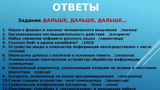 ОТВЕТЫ Задание ДАЛЬШЕ, ДАЛЬШЕ, ДАЛЬШЕ… Наука о формах и законах человеческого мышления /логика/ Организованная последовательность действий /алгоритм/ Набор символов алфавита русского языка / кириллица / Сколько байт в одном килобайте? / 1024 / Устройство ввода в компьютер информации непосредственно с листа / сканер / Пересылка данных с носителя в основную память / загрузка / Универсальное электронное устройство обработки информации / компьютер / Специальный индикатор, указывающий позицию на экране в текстовом редакторе / курсор / Алгоритм, записанный на языке программирования / программа / Самое главное устройство - мозг компьютера / процессор / Графическое изображение алгоритма / блок - схема / Программа, способная к «размножению» и мешающая работе компьютера / вирус /  