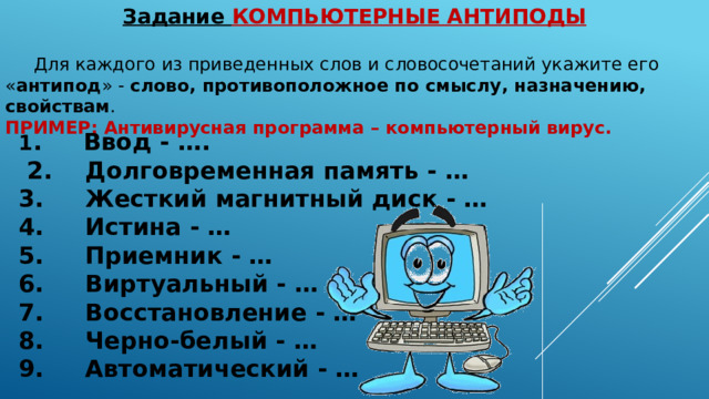 Задание КОМПЬЮТЕРНЫЕ АНТИПОДЫ    Для каждого из приведенных слов и словосочетаний укажите его « антипод » - слово, противоположное по смыслу, назначению, свойствам . ПРИМЕР: Антивирусная программа – компьютерный вирус. 1 .      Ввод - ….  2.      Долговременная память - … 3.      Жесткий магнитный диск - … 4.      Истина - … 5.      Приемник - … 6.      Виртуальный - … 7.      Восстановление - … 8.      Черно-белый - … 9.      Автоматический - … 