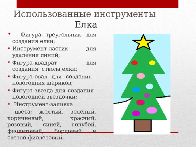 Использованные инструменты  Елка  Фигура- треугольник для создания елки; Инструмент-ластик для удаления линий; Фигура-квадрат для создания ствола ёлки; Фигура-овал для создания новогодних шариков; Фигура-звезда для создания новогодней звездочки;  Инструмент-заливка  цвета: желтый, зеленый, коричневый, красный, розовый, синей, голубой, фиолетовый, бордовый и светло-фиолетовый. 
