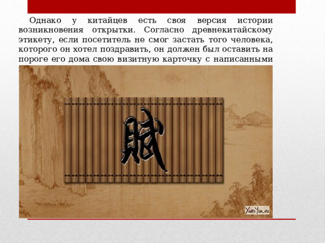  Однако у китайцев есть своя версия истории возникновения открытки. Согласно древнекитайскому этикету, если посетитель не смог застать того человека, которого он хотел поздравить, он должен был оставить на пороге его дома свою визитную карточку с написанными на ней пожеланиями к празднику. 
