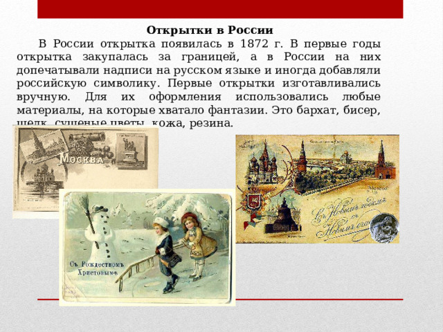 Открытки в России В России открытка появилась в 1872 г. В первые годы открытка закупалась за границей, а в России на них допечатывали надписи на русском языке и иногда добавляли российскую символику. Первые открытки изготавливались вручную. Для их оформления использовались любые материалы, на которые хватало фантазии. Это бархат, бисер, шелк, сушеные цветы, кожа, резина. 