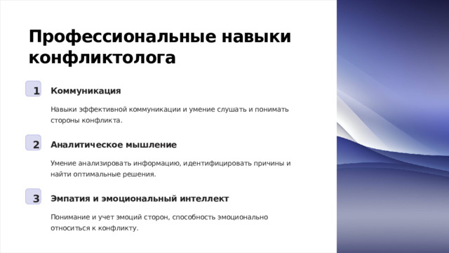 Профессиональные навыки конфликтолога 1 Коммуникация Навыки эффективной коммуникации и умение слушать и понимать стороны конфликта. 2 Аналитическое мышление Умение анализировать информацию, идентифицировать причины и найти оптимальные решения. 3 Эмпатия и эмоциональный интеллект Понимание и учет эмоций сторон, способность эмоционально относиться к конфликту.  