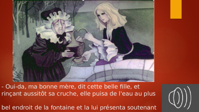 - Oui-da, ma bonne mère, dit cette belle fille, et  rinçant aussitôt sa cruche, elle puisa de l'eau au plus  bel endroit de la fontaine et la lui présenta soutenant toujours la cruche, afin qu'elle bût plus aisément. 