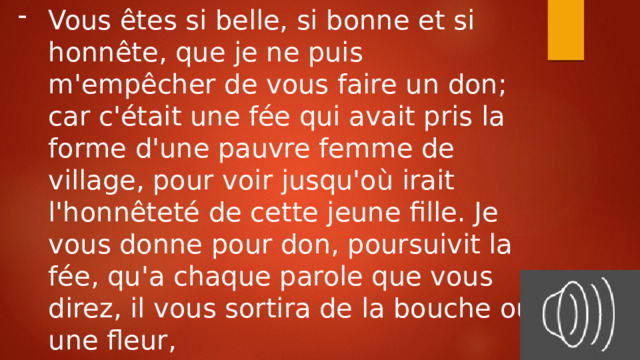 Vous êtes si belle, si bonne et si honnête, que je ne puis m'empêcher de vous faire un don; car c'était une fée qui avait pris la forme d'une pauvre femme de village, pour voir jusqu'où irait l'honnêteté de cette jeune fille. Je vous donne pour don, poursuivit la fée, qu'a chaque parole que vous direz, il vous sortira de la bouche ou une fleur, ou une pierre précieuse. 