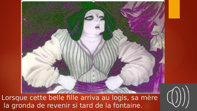 Lorsque cette belle fille arriva au logis, sa mère  la gronda de revenir si tard de la fontaine. 