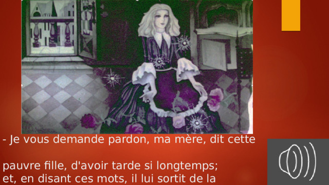 - Je vous demande pardon, ma mère, dit cette  pauvre fille, d'avoir tarde si longtemps;  et, en disant ces mots, il lui sortit de la bouche  deux roses, deux perles et deux gros diamants. 