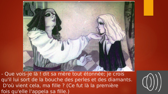 - Que vois-je là ! dit sa mère tout étonnée; je crois  qu'il lui sort de la bouche des perles et des diamants.  D'où vient cela, ma fille ? (Ce fut là la première  fois qu'elle l'appela sa fille.) 