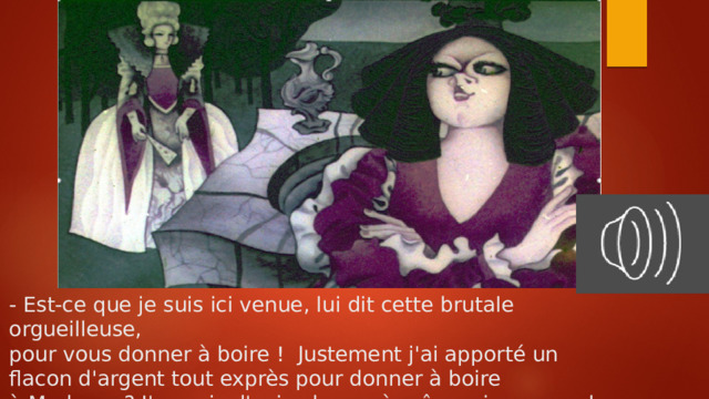 - Est-ce que je suis ici venue, lui dit cette brutale orgueilleuse,  pour vous donner à boire ! Justement j'ai apporté un  flacon d'argent tout exprès pour donner à boire  à Madame ? J'en suis d'avis : buvez à même si vous voulez.   
