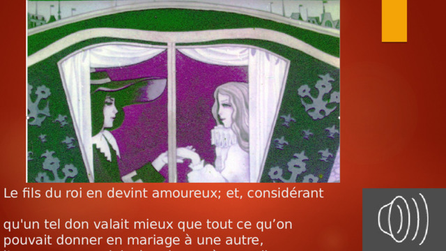 Le fils du roi en devint amoureux; et, considérant  qu'un tel don valait mieux que tout ce qu’on  pouvait donner en mariage à une autre,  l'emmena au palais du roi son père, ou il l'épousa. 