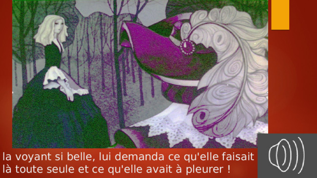 la voyant si belle, lui demanda ce qu'elle faisait  là toute seule et ce qu'elle avait à pleurer ! 