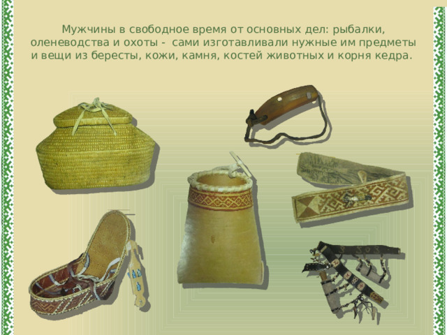 Мужчины в свободное время от основных дел: рыбалки, оленеводства и охоты - сами изготавливали нужные им предметы и вещи из бересты, кожи, камня, костей животных и корня кедра. 