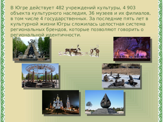 В Югре действует 482 учреждений культуры, 4 903 объекта культурного наследия, 36 музеев и их филиалов, в том числе 4 государственных. За последние пять лет в культурной жизни Югры сложилась целостная система региональных брендов, которые позволяют говорить о региональной идентичности. 