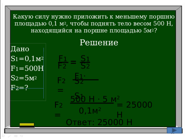 Какую силу нужно приложить к меньшему поршню площадью 0,1 м 2 , чтобы поднять тело весом 500 Н, находящийся на поршне площадью 5м 2 ? Решение Дано S 1 =0,1м 2 F 1 =500H S 2 =5м 2 F 2 =? S 1 F 1 = S 2 F 2 F 1 · S 2 F 2 =  S 1 500 Н · 5 м 2  F 2 = = 25000 Н 0,1м 2 Ответ: 25000 Н 10 15 