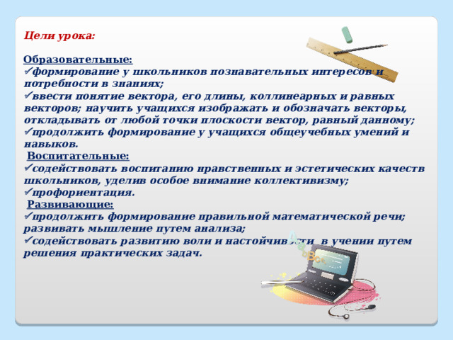 Цели урока:   Образовательные:  формирование у школьников познавательных интересов и потребности в знаниях;  ввести понятие вектора, его длины, коллинеарных и равных векторов; научить учащихся изображать и обозначать векторы, откладывать от любой точки плоскости вектор, равный данному;  продолжить формирование у учащихся общеучебных умений и навыков.   Воспитательные:  содействовать воспитанию нравственных и эстетических качеств школьников, уделив особое внимание коллективизму;  профориентация.   Развивающие:  продолжить формирование правильной математической речи; развивать мышление путем анализа;  содействовать развитию воли и настойчивости в учении путем решения практических задач. 