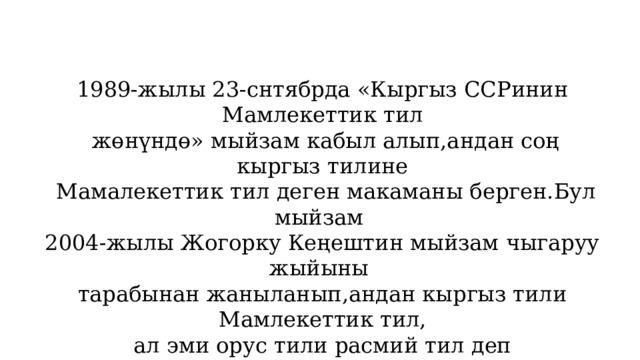 1989-жылы 23-снтябрда «Кыргыз ССРинин Мамлекеттик тил  жөнүндө» мыйзам кабыл алып,андан соң кыргыз тилине  Мамалекеттик тил деген макаманы берген.Бул мыйзам 2004-жылы Жогорку Кеңештин мыйзам чыгаруу жыйыны тарабынан жаныланып,андан кыргыз тили Мамлекеттик тил, ал эми орус тили расмий тил деп жарияланган.Бул күн  өлкөбүздө тил майрамы катары белгиленип келет. 