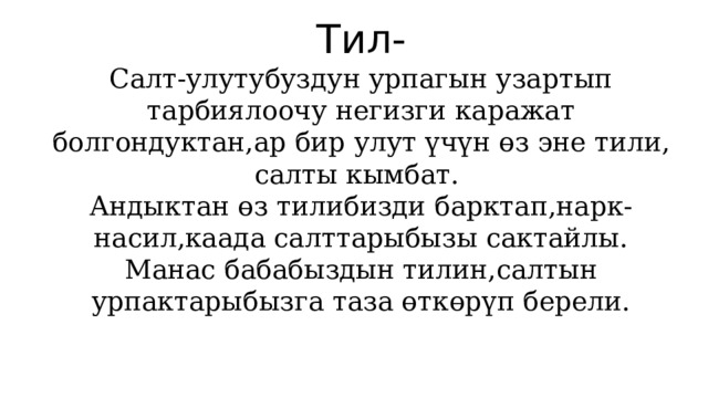 Тил- Салт-улутубуздун урпагын узартып тарбиялоочу негизги каражат болгондуктан,ар бир улут үчүн өз эне тили, салты кымбат. Андыктан өз тилибизди барктап,нарк-насил,каада салттарыбызы сактайлы. Манас бабабыздын тилин,салтын урпактарыбызга таза өткөрүп берели. 