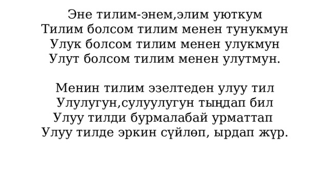 Эне тилим-энем,элим уюткум Тилим болсом тилим менен тунукмун Улук болсом тилим менен улукмун Улут болсом тилим менен улутмун. Менин тилим эзелтеден улуу тил Улулугун,сулуулугун тыңдап бил Улуу тилди бурмалабай урматтап Улуу тилде эркин сүйлөп, ырдап жүр. 