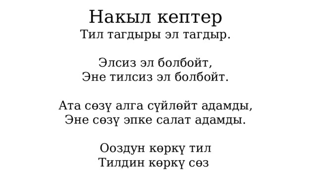 Накыл кептер Тил тагдыры эл тагдыр. Элсиз эл болбойт, Эне тилсиз эл болбойт. Ата сөзү алга сүйлөйт адамды, Эне сөзү эпке салат адамды. Ооздун көркү тил Тилдин көркү сөз 