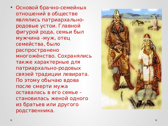 Основой брачно-семейных отношений в обществе являлись патриархально-родовые устои. Главной фигурой рода, семьи был мужчина -муж, отец семейства, было распространено многожёнство. Сохранялись также характерные для патриархально-родовых связей традиции левирата. По этому обычаю вдова после смерти мужа оставалась в его семье - становилась женой одного из братьев или другого родственника. 
