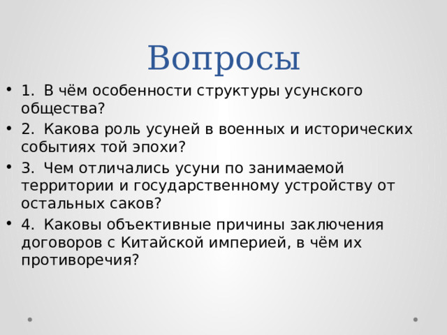 Вопросы 1.  В чём особенности структуры усунского общества? 2.  Какова роль усуней в военных и исторических событиях той эпохи? 3.  Чем отличались усуни по занимаемой территории и государственному устройству от остальных саков? 4.  Каковы объективные причины заключения договоров с Китайской империей, в чём их противоречия? 