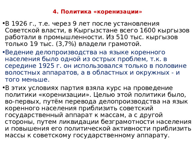 4. Политика «коренизации»   В 1926 г., т.е. через 9 лет после установления Советской власти, в Кыргызстане всего 1600 кыргызов работали в промышленности. Из 510 тыс. кыргызов только 19 тыс. (3,7%) владели грамотой. Ведение делопроизводства на языке коренного населения было одной из острых проблем, т.к. в середине 1925 г. он использовался только в половине волостных аппаратов, а в областных и окружных - и того меньше. В этих условиях партия взяла курс на проведение политики «коренизации». Целью этой политики было, во-первых, путём перевода делопроизводства на язык коренного населения приблизить советский государственный аппарат к массам, а с другой стороны, путем ликвидации безграмотности населения и повышения его политической активности приблизить массы к советскому государственному аппарату. 