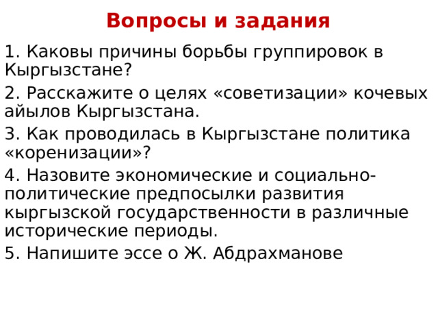 Вопросы и задания   1.  Каковы причины борьбы группировок в Кыргызстане? 2.  Расскажите о целях «советизации» кочевых айылов Кыргызстана. 3.  Как проводилась в Кыргызстане политика «коренизации»? 4.  Назовите экономические и социально-политические предпосылки развития кыргызской государственности в различные исторические периоды. 5.  Напишите эссе о Ж. Абдрахманове 