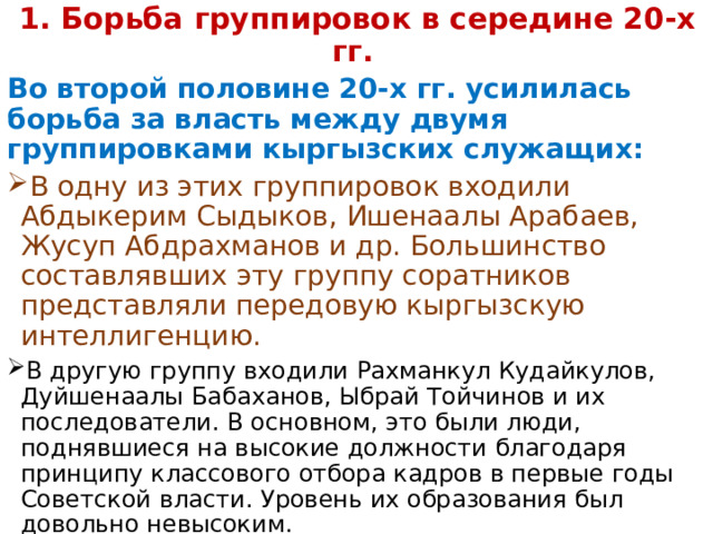  1. Борьба группировок в середине 20-х гг. Во второй половине 20-х гг. усилилась борьба за власть между двумя группировками кыргызских служащих: В одну из этих группировок входили Абдыкерим Сыдыков, Ишенаалы Арабаев, Жусуп Абдрахманов и др. Большинство составлявших эту группу соратников представляли передовую кыргызскую интеллигенцию. В другую группу входили Рахманкул Кудайкулов, Дуйшенаалы Бабаханов, Ыбрай Тойчинов и их последователи. В основном, это были люди, поднявшиеся на высокие должности благодаря принципу классового отбора кадров в первые годы Советской власти. Уровень их образования был довольно невысоким. 
