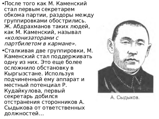 После того как М. Каменский стал первым секретарем обкома партии, раздоры между группировками обострились. Ж. Абдрахманов таких людей, как М. Каменский, называл «колонизаторами с партбилетом в кармане». Сталкивая две группировки, М. Каменский стал поддерживать одну из них. Это еще более осложнило обстановку в Кыргызстане. Используя подчиненный ему аппарат и местный потенциал Р. Кудайкулова, первый секретарь добился отстранения сторонников А. Сыдыкова от ответственных должностей… 
