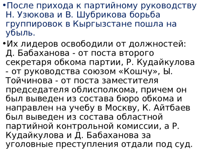 После прихода к партийному руководству Н. Узюкова и В. Шубрикова борьба группировок в Кыргызстане пошла на убыль. Их лидеров освободили от должностей: Д. Бабаханова - от поста второго секретаря обкома партии, Р. Кудайкулова - от руководства союзом «Кошчу», Ы. Тойчинова - от поста заместителя председателя облисполкома, причем он был выведен из состава бюро обкома и направлен на учебу в Москву, К. Айтбаев был выведен из состава областной партийной контрольной комиссии, а Р. Кудайкулова и Д. Бабаханова за уголовные преступления отдали под суд. 