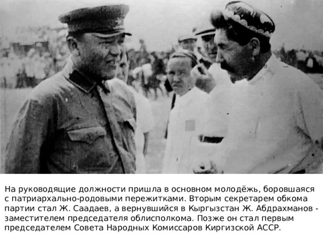 На руководящие должности пришла в основном молодёжь, боровшаяся с патриархально-родовыми пережитками. Вторым секретарем обкома партии стал Ж. Саадаев, а вернувшийся в Кыргызстан Ж. Абдрахманов - заместителем председателя облисполкома. Позже он стал первым председателем Совета Народных Комиссаров Киргизской АССР. 