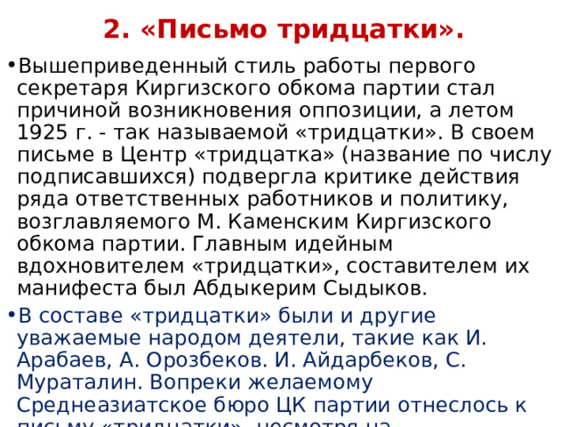  2. «Письмо тридцатки».   Вышеприведенный стиль работы первого секретаря Киргизского обкома партии стал причиной возникновения оппозиции, а летом 1925 г. - так называемой «тридцатки». В своем письме в Центр «тридцатка» (название по числу подписавшихся) подвергла критике действия ряда ответственных работников и политику, возглавляемого М. Каменским Киргизского обкома партии. Главным идейным вдохновителем «тридцатки», составителем их манифеста был Абдыкерим Сыдыков. В составе «тридцатки» были и другие уважаемые народом деятели, такие как И. Арабаев, А. Орозбеков. И. Айдарбеков, С. Мураталин. Вопреки желаемому Среднеазиатское бюро ЦК партии отнеслось к письму «тридцатки», несмотря на содержавшуюся в нем конструктивную критику, как к «бай-манапской выходке, на-правленной на раскол партии». 