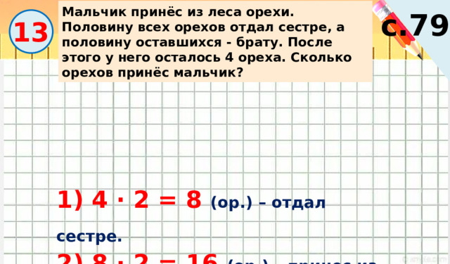 Мальчик принёс из леса орехи. Половину всех орехов отдал сестре, а половину оставшихся - брату. После этого у него осталось 4 ореха. Сколько орехов принёс мальчик? с.79 13 1) 4 · 2 = 8 (ор.) – отдал сестре. 2) 8 · 2 = 16 (ор.) – принес из леса. 