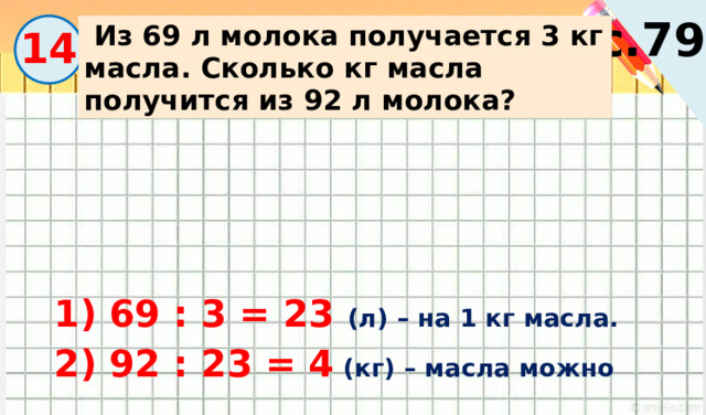с.79  Из 69 л молока получается 3 кг масла. Сколько кг масла получится из 92 л молока? 14 1) 69 : 3 = 23 (л) – на 1 кг масла. 2) 92 : 23 = 4 (кг) – масла можно получить. 