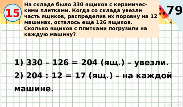 На складе было 330 ящиков с керамичес-кими плитками. Когда со склада увезли часть ящиков, распределив их поровну на 12 машинах, осталось ещё 126 ящиков. Сколько ящиков с плитками погрузили на каждую машину? с.79 15 1) 330 – 126 = 204 (ящ.) – увезли. 2) 204 : 12 = 17 (ящ.) – на каждой машине. 