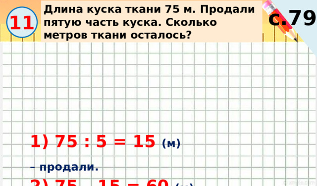 Длина куска ткани 75 м. Продали пятую часть куска. Сколько метров ткани осталось? с.79 11 1) 75 : 5 = 15 (м) – продали. 2) 75 – 15 = 60 (м) – осталось. 