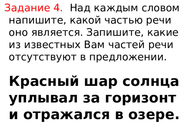  Задание 4.  Над каждым словом напишите, какой частью речи оно является. Запишите, какие из известных Вам частей речи отсутствуют в предложении.   Красный шар солнца уплывал за горизонт и отражался в озере. 