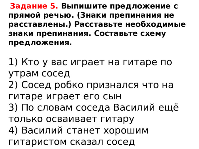  Задание 5. Выпишите предложение с прямой речью. (Знаки препинания не расставлены.) Расставьте необходимые знаки препинания. Составьте схему предложения.   1) Кто у вас играет на гитаре по утрам сосед  2) Сосед робко признался что на гитаре играет его сын  3) По словам соседа Василий ещё только осваивает гитару  4) Василий станет хорошим гитаристом сказал сосед 
