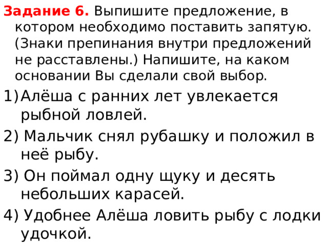 Задание 6.  Выпишите предложение, в котором необходимо поставить запятую.(Знаки препинания внутри предложений не расставлены.) Напишите, на каком основании Вы сделали свой выбор. Алёша с ранних лет увлекается рыбной ловлей. 2) Мальчик снял рубашку и положил в неё рыбу. 3) Он поймал одну щуку и десять небольших карасей. 4) Удобнее Алёша ловить рыбу с лодки удочкой. 