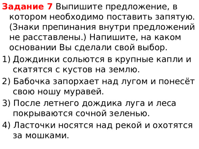 Задание 7  Выпишите предложение, в котором необходимо поставить запятую.(Знаки препинания внутри предложений не расставлены.) Напишите, на каком основании Вы сделали свой выбор. Дождинки сольются в крупные капли и скатятся с кустов на землю. 2) Бабочка запорхает над лугом и понесёт свою ношу муравей. 3) После летнего дождика луга и леса покрываются сочной зеленью. 4) Ласточки носятся над рекой и охотятся за мошками. 